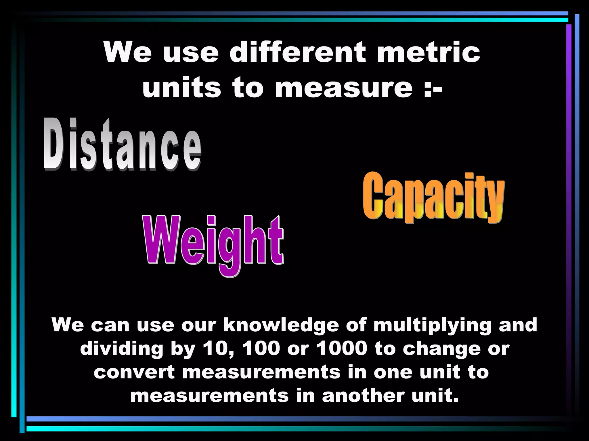 We use different metric units to measure :- Distance Weight Capacity We can use our knowledge of multiplying and dividing by 10, 100 or 1000 to change or convert measurements in one unit to  measurements in another unit. 