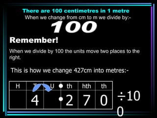 There are 100 centimetres in 1 metre When we change from cm to m we divide by:- 100 Remember! When we divide by 100 the units move two places to the right. ÷100 This is how we change 427cm into metres:- H T U th hth th 4 2 7 0 