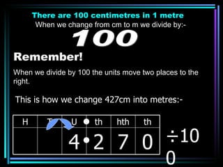 There are 100 centimetres in 1 metre When we change from cm to m we divide by:- 100 Remember! When we divide by 100 the units move two places to the right. ÷100 This is how we change 427cm into metres:- H T U th hth th 4 2 7 0 