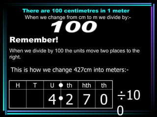 There are 100 centimetres in 1 meter When we change from cm to m we divide by:- 100 Remember! When we divide by 100 the units move two places to the right. ÷100 This is how we change 427cm into meters:- H T U th hth th 4 2 7 0 
