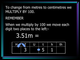 To change from metres to centimetres we MULTIPLY BY 100. REMEMBER When we multiply by 100 we move each digit two places to the left:- 3.51m =  H T U t h th 3 5 1 