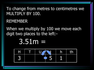 To change from metres to centimetres we MULTIPLY BY 100. REMEMBER When we multiply by 100 we move each digit two places to the left:- 3.51m =  H T U t h th 3 5 1 