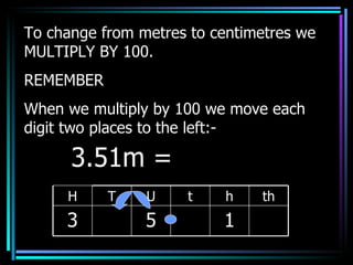 To change from metres to centimetres we MULTIPLY BY 100. REMEMBER When we multiply by 100 we move each digit two places to the left:- 3.51m =  H T U t h th 3 5 1 