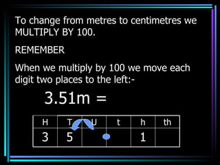 To change from metres to centimetres we MULTIPLY BY 100. REMEMBER When we multiply by 100 we move each digit two places to the left:- 3.51m =  H T U t h th 3 5 1 
