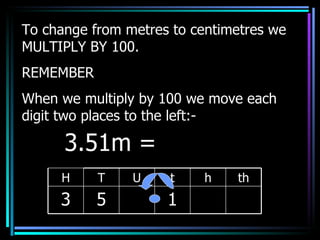 To change from metres to centimetres we MULTIPLY BY 100. REMEMBER When we multiply by 100 we move each digit two places to the left:- 3.51m =  H T U t h th 3 5 1 
