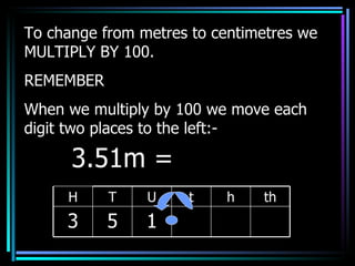To change from metres to centimetres we MULTIPLY BY 100. REMEMBER When we multiply by 100 we move each digit two places to the left:- 3.51m =  H T U t h th 3 5 1 