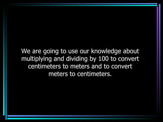 We are going to use our knowledge about multiplying and dividing by 100 to convert centimeters to meters and to convert meters to centimeters. 