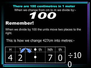 There are 100 centimetres in 1 meter When we change from cm to m we divide by:- 100 Remember! When we divide by 100 the units move two places to the right. ÷100 This is how we change 427cm into metres:- H T U th hth th 4 2 7 0 