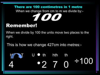 There are 100 centimetres in 1 metre
When we change from cm to m we divide by:-
Remember!
When we divide by 100 the units move two places to the
right.
H T U th hth th
4 2 7 0 ÷100
This is how we change 427cm into metres:-
 