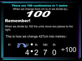 There are 100 centimetres in 1 metre
When we change from cm to m we divide by:-
Remember!
When we divide by 100 the units move two places to the
right.
H T U th hth th
4 2 7 0 ÷100
This is how we change 427cm into metres:-
 