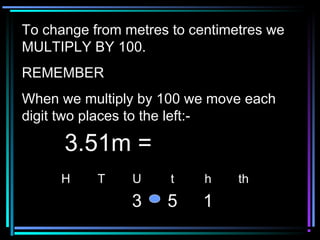 To change from metres to centimetres weTo change from metres to centimetres we
MULTIPLY BY 100.MULTIPLY BY 100.
REMEMBERREMEMBER
When we multiply by 100 we move eachWhen we multiply by 100 we move each
digit two places to the left:-digit two places to the left:-
H T U t h th
3 5 1
3.51m =3.51m =
 