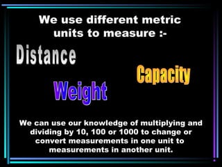 We use different metric
units to measure :-
We can use our knowledge of multiplying and
dividing by 10, 100 or 1000 to change or
convert measurements in one unit to
measurements in another unit.
 