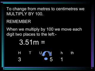 To change from metres to centimetres weTo change from metres to centimetres we
MULTIPLY BY 100.MULTIPLY BY 100.
REMEMBERREMEMBER
When we multiply by 100 we move eachWhen we multiply by 100 we move each
digit two places to the left:-digit two places to the left:-
H T U t h th
3 5 1
3.51m =3.51m =
 