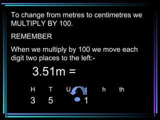 To change from metres to centimetres weTo change from metres to centimetres we
MULTIPLY BY 100.MULTIPLY BY 100.
REMEMBERREMEMBER
When we multiply by 100 we move eachWhen we multiply by 100 we move each
digit two places to the left:-digit two places to the left:-
H T U t h th
3 5 1
3.51m =3.51m =
 