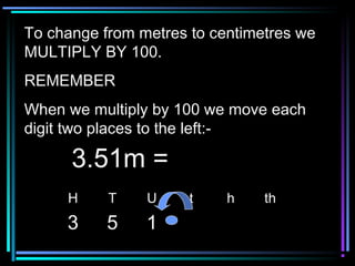 To change from metres to centimetres weTo change from metres to centimetres we
MULTIPLY BY 100.MULTIPLY BY 100.
REMEMBERREMEMBER
When we multiply by 100 we move eachWhen we multiply by 100 we move each
digit two places to the left:-digit two places to the left:-
H T U t h th
3 5 1
3.51m =3.51m =
 