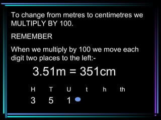 To change from metres to centimetres weTo change from metres to centimetres we
MULTIPLY BY 100.MULTIPLY BY 100.
REMEMBERREMEMBER
When we multiply by 100 we move eachWhen we multiply by 100 we move each
digit two places to the left:-digit two places to the left:-
H T U t h th
3 5 1
3.51m = 351cm3.51m = 351cm
 