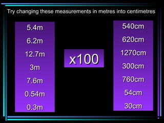 5.4m5.4m
6.2m6.2m
12.7m12.7m
3m3m
7.6m7.6m
0.54m0.54m
0.3m0.3m
540cm540cm
620cm620cm
1270cm1270cm
300cm300cm
760cm760cm
54cm54cm
30cm30cm
x100x100
Try changing these measurements in metres into centimetresTry changing these measurements in metres into centimetres
 