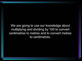 We are going to use our knowledge aboutWe are going to use our knowledge about
multiplying and dividing by 100 to convertmultiplying and dividing by 100 to convert
centimetres to metres and to convert metrescentimetres to metres and to convert metres
to centimetres.to centimetres.
 