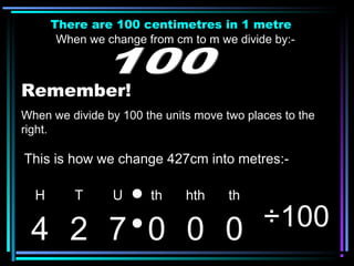 There are 100 centimetres in 1 metre
When we change from cm to m we divide by:-
Remember!
When we divide by 100 the units move two places to the
right.
H T U th hth th
4 2 7 0 0 0 ÷100
This is how we change 427cm into metres:-
 