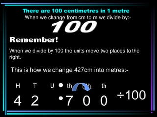 There are 100 centimetres in 1 metre
When we change from cm to m we divide by:-
Remember!
When we divide by 100 the units move two places to the
right.
H T U th hth th
4 2 7 0 0 ÷100
This is how we change 427cm into metres:-
 
