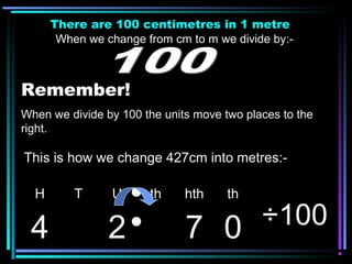 There are 100 centimetres in 1 metre
When we change from cm to m we divide by:-
Remember!
When we divide by 100 the units move two places to the
right.
H T U th hth th
4 2 7 0 ÷100
This is how we change 427cm into metres:-
 