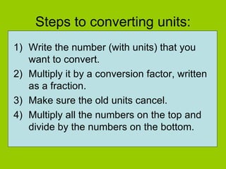 Steps to converting units: Write the number (with units) that you want to convert. Multiply it by a conversion factor, written as a fraction. Make sure the old units cancel. Multiply all the numbers on the top and divide by the numbers on the bottom. 