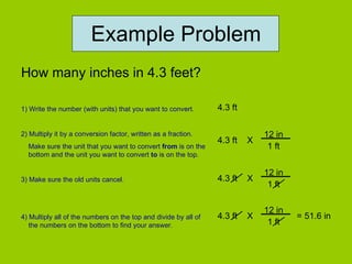 Example Problem How many inches in 4.3 feet? 1) Write the number (with units) that you want to convert. 2) Multiply it by a conversion factor, written as a fraction. Make sure the unit that you want to convert  from  is on the bottom and the unit you want to convert  to  is on the top. 3) Make sure the old units cancel. 4) Multiply all of the numbers on the top and divide by all of the numbers on the bottom to find your answer. 4.3 ft 4.3 ft  X  12 in 1 ft 4.3 ft  X  12 in 1 ft 4.3 ft  X  12 in 1 ft = 51.6 in 