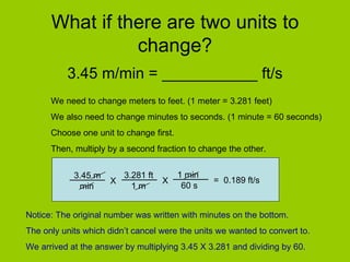What if there are two units to change? 3.45 m/min = ___________ ft/s We need to change meters to feet. (1 meter = 3.281 feet) We also need to change minutes to seconds. (1 minute = 60 seconds) Choose one unit to change first.  Then, multiply by a second fraction to change the other. Notice: The original number was written with minutes on the bottom.  The only units which didn’t cancel were the units we wanted to convert to. We arrived at the answer by multiplying 3.45 X 3.281 and dividing by 60. 3.45 m  min X 3.281 ft  1 m X 1 min 60 s =  0.189 ft/s 