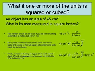 What if one or more of the units is squared or cubed? An object has an area of 45 cm  .  What is its area measured in square inches? 2 This problem should be set-up as if you are just converting centimeters to inches. (2.54 cm = 1 in) Next, place parentheses around the entire conversion factor and square it. This will square all numbers and units inside the parentheses.  Finally, instead of dividing 45 by just 2.54, you’ll need to divide 45 by 2.54  squared . In other words, 45 divided by 2.54 divided by 2.54.  45 cm  X 2 1 in 2.54 cm 45 cm  X 2 1 in 2.54 cm ( ) 2 45 cm  X 2 1 in 2.54 cm ( ) 2 = 6.98 in 2 