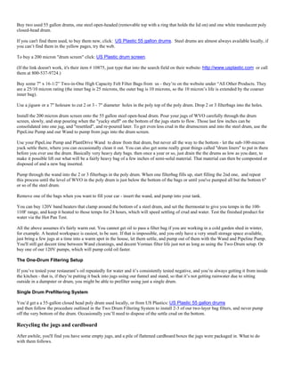 Buy two used 55 gallon drums, one steel open-headed (removable top with a ring that holds the lid on) and one white translucent poly
closed-head drum.

If you can't find them used, to buy them new, click: US Plastic 55 gallon drums. Steel drums are almost always available locally, if
you can’t find them in the yellow pages, try the web.

To buy a 200 micron "drum screen" click: US Plastic drum screen.

(If the link doesn't work, it's their item # 10875, just type that into the search field on their website: http://www.usplastic.com or call
them at 800-537-9724.)

Buy some 7" x 16-1/2” Two-in-One High Capacity Felt Filter Bags from us - they’re on the website under “All Other Products. They
are a 25/10 micron rating (the inner bag is 25 microns, the outer bag is 10 microns, so the 10 micron’s life is extended by the coarser
inner bag).

Use a jigsaw or a 7" holesaw to cut 2 or 3 - 7" diameter holes in the poly top of the poly drum. Drop 2 or 3 filterbags into the holes.

Install the 200 micron drum screen onto the 55 gallon steel open-head drum. Pour your jugs of WVO carefully through the drum
screen, slowly, and stop pouring when the "yucky stuff" on the bottom of the jugs starts to flow. Those last few inches can be
consolidated into one jug, and "resettled", and re-poured later. To get even less crud in the drumscreen and into the steel drum, use the
PipeLine Pump and our Wand to pump from jugs into the drum screen.

Use your PipeLine Pump and PlantDrive Wand to draw from that drum, but never all the way to the bottom - let the sub-100-micron
yuck settle there, where you can occasionally clean it out. You can also get some really great things called "drum liners" to put in there
before you ever use the drum. Basically very heavy duty bags. then once a year or so, just drain the the drums as low as you dare, to
make it possible lift out what will be a fairly heavy bag of a few inches of semi-solid material. That material can then be composted or
disposed of and a new bag inserted.

Pump through the wand into the 2 or 3 filterbags in the poly drum. When one filterbag fills up, start filling the 2nd one, and repeat
this process until the level of WVO in the poly drum is just below the bottom of the bags or until you've pumped all but the bottom 6"
or so of the steel drum.

Remove one of the bags when you want to fill your car - insert the wand, and pump into your tank.

You can buy 120V band heaters that clamp around the bottom of a steel drum, and set the thermostat to give you temps in the 100-
110F range, and keep it heated to those temps for 24 hours, which will speed settling of crud and water. Test the finished product for
water via the Hot Pan Test.

All the above assumes it's fairly warm out. You cannot get oil to pass a filter bag if you are working in a cold garden shed in winter,
for example. A heated workspace is easiest, to be sure. If that is impossible, and you only have a very small storage space available,
just bring a few jugs at a time into a warm spot in the house, let them settle, and pump out of them with the Wand and Pipeline Pump.
You'll still get decent time between Wand cleanings, and decent Vormax filter life just not as long as using the Two-Drum setup. Or
buy one of our 120V pumps, which will pump cold oil faster.

The One-Drum Filtering Setup

If you’ve tested your restaurant’s oil repeatedly for water and it’s consistently tested negative, and you’re always getting it from inside
the kitchen - that is, if they’re putting it back into jugs using our funnel and stand, so that it’s not getting rainwater due to sitting
outside in a dumpster or drum, you might be able to prefilter using just a single drum.

Single Drum Prefiltering System

You’d get a a 55-gallon closed head poly drum used locally, or from US Plastics: US Plastic 55 gallon drums
and then follow the procedure outlined in the Two Drum Filtering System to install 2-3 of our two-layer bag filters, and never pump
off the very bottom of the drum. Occasionally you’ll need to dispose of the settle crud on the bottom.

Recycling the jugs and cardboard
After awhile, you'll find you have some empty jugs, and a pile of flattened cardboard boxes the jugs were packaged in. What to do
with them follows.
 