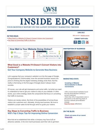 YOUR MONTHLY REPORT ON THE LATEST INTERNET MARKETING TRENDS

                                                                                                               JUNE 2012
                                                                                                       Web version | Mobile version
         IN THIS ISSUE:
         • What Good is a Website if it Doesn’t Convert Visitors into Customers?                         CONNECT WITH WSI:
         • Key Steps to Conver ng Traﬃc to Business




                                                                                         DIGITIZATION OF BUSINESS




         What Good is a Website If It Doesn’t Convert Visitors into
         Customers?
         Get Your Company Website to Generate New Business

         Let’s suppose that your company’s website is on the first page of Google.
         (Congratulations!) Unfortunately, even the savviest business owners are         MARKETING STATS
         prone to thinking that the digital marketing strategy ends there. But the
         reality is that being on the first page of Google doesn’t always mean            Investing in Website
         success.                                                                         Personalization to Boost
                                                                                          Conversions
         Of course, your site will get impressions and some traffic, but what you need
         to understand is how to get your visitors to stay on your website. In other      • 69% of senior-leverl marketers found
         words, your online strategy needs the components that focus on converting        that site personalization worked to
                                                                                          convert customers
         that traffic to business.
                                                                                          • More than 40% if respondents were in
                                                                                          discussions or the planning phase of
         Visitors are merely visitors. But think of the possibilities of turning those    forming a website personalization
         visitors into customers and, ultimately, driving new business. Be sure to        strategy.
                                                                                          Read the Article (eMarketer)
         establish a proper sales funnel through which to guide your visitors.



         Key Steps to Converting Traffic to Business                                     ON THE BLOG
         WSI’s Top 5 Steps Tips for Improving Online Conversion
                                                                                          Check out some of our recent
                                                                                          blog posts
         Now that we’ve established that while a company may have built an
         attractive website, in the end most businesses want their site to get them



1 of 2
 