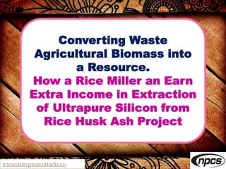 www.entrepreneurindia.co
Converting Waste
Agricultural Biomass into
a Resource.
How a Rice Miller an Earn
Extra Income in Extraction
of Ultrapure Silicon from
Rice Husk Ash Project
 