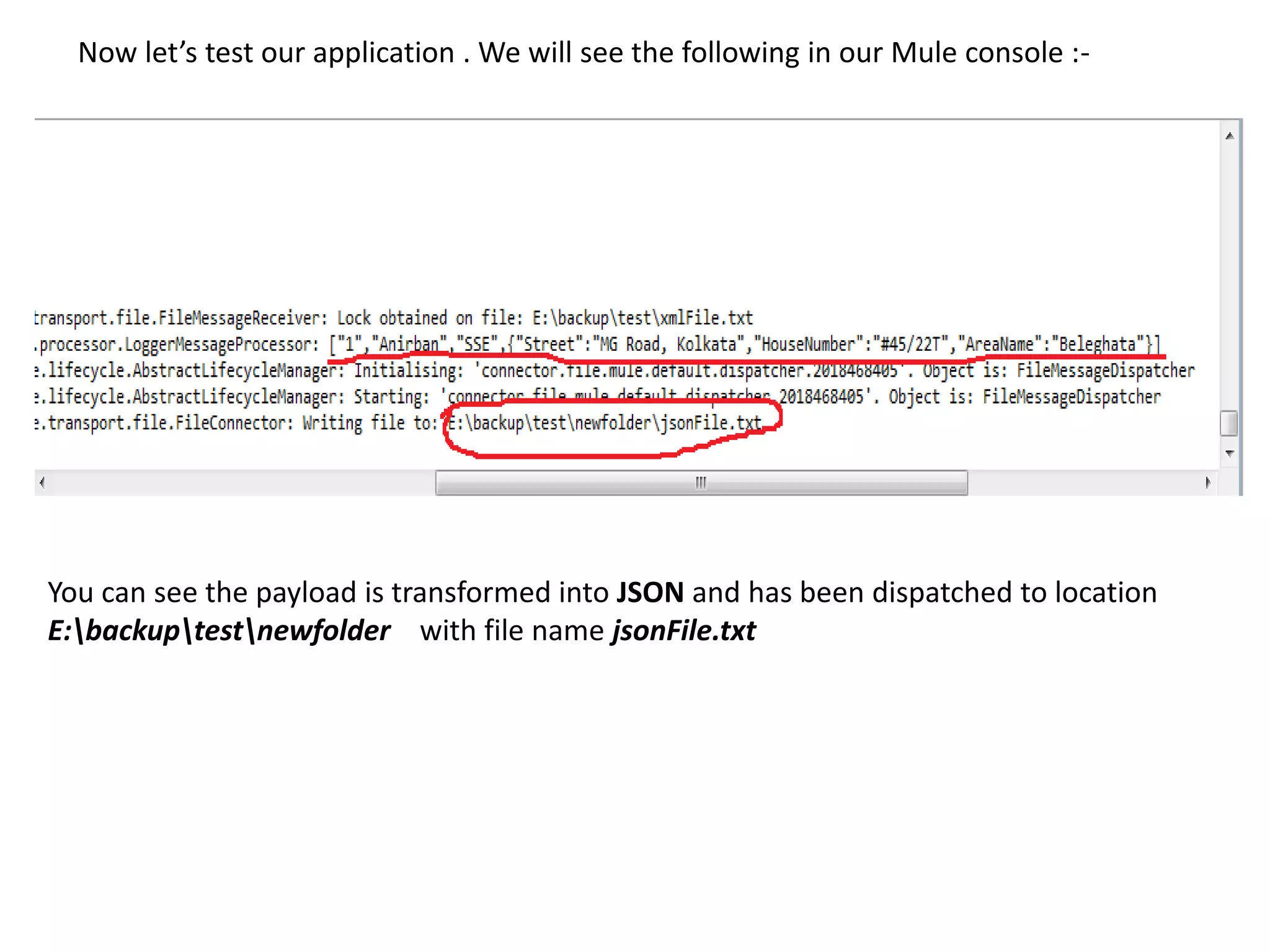Now let’s test our application . We will see the following in our Mule console :-
You can see the payload is transformed into JSON and has been dispatched to location
E:backuptestnewfolder with file name jsonFile.txt
 