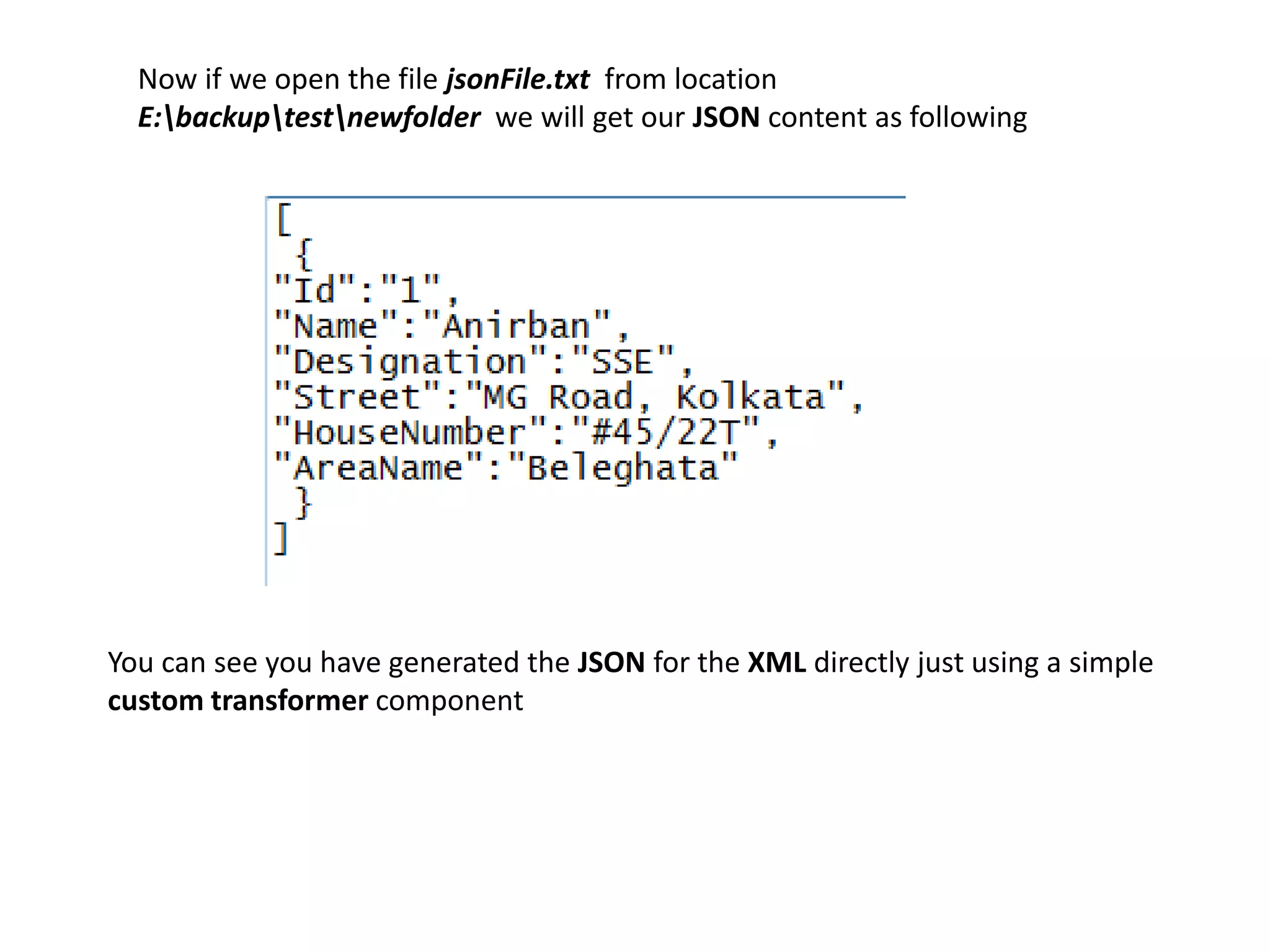 Now if we open the file jsonFile.txt from location
E:backuptestnewfolder we will get our JSON content as following
You can see you have generated the JSON for the XML directly just using a simple
custom transformer component
 