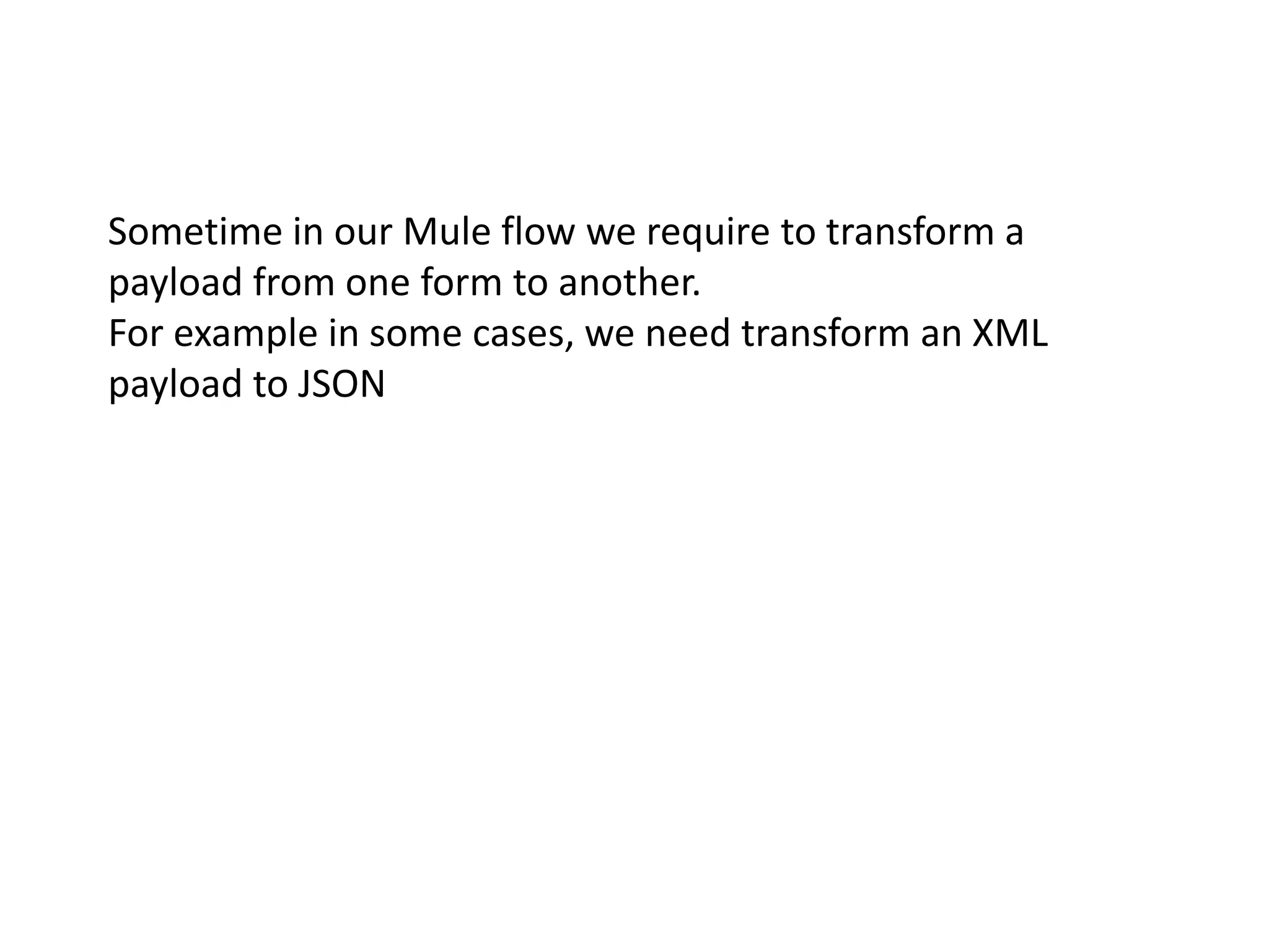 Sometime in our Mule flow we require to transform a
payload from one form to another.
For example in some cases, we need transform an XML
payload to JSON
 