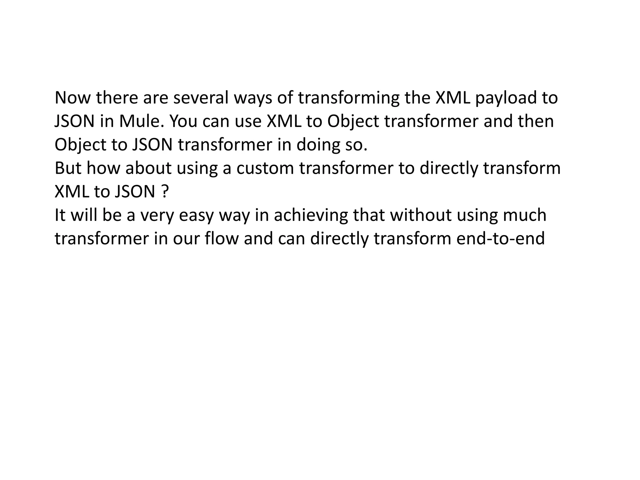 Now there are several ways of transforming the XML payload to
JSON in Mule. You can use XML to Object transformer and then
Object to JSON transformer in doing so.
But how about using a custom transformer to directly transform
XML to JSON ?
It will be a very easy way in achieving that without using much
transformer in our flow and can directly transform end-to-end
 
