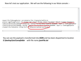 Now let’s test our application . We will see the following in our Mule console :-
You can see the payload is transformed into JSON and has been dispatched to location
E:backuptestnewfolder with file name jsonFile.txt
 
