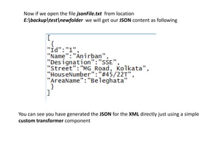 Now if we open the file jsonFile.txt from location
E:backuptestnewfolder we will get our JSON content as following
You can see you have generated the JSON for the XML directly just using a simple
custom transformer component
 