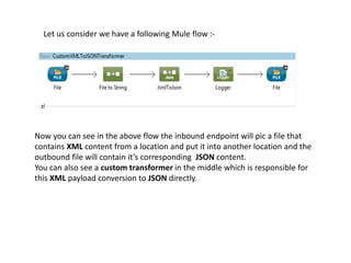 Let us consider we have a following Mule flow :-
Now you can see in the above flow the inbound endpoint will pic a file that
contains XML content from a location and put it into another location and the
outbound file will contain it’s corresponding JSON content.
You can also see a custom transformer in the middle which is responsible for
this XML payload conversion to JSON directly.
 