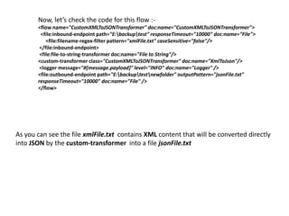 Now, let’s check the code for this flow :-
<flow name="CustomXMLToJSONTransformer" doc:name="CustomXMLToJSONTransformer">
<file:inbound-endpoint path="E:backuptest" responseTimeout="10000" doc:name="File">
<file:filename-regex-filter pattern="xmlFile.txt" caseSensitive="false"/>
</file:inbound-endpoint>
<file:file-to-string-transformer doc:name="File to String"/>
<custom-transformer class="CustomXMLToJSONTransformer" doc:name="XmlToJson"/>
<logger message="#[message.payload]" level="INFO" doc:name="Logger" />
<file:outbound-endpoint path="E:backuptestnewfolder" outputPattern="jsonFile.txt"
responseTimeout="10000" doc:name="File" />
</flow>
As you can see the file xmlFile.txt contains XML content that will be converted directly
into JSON by the custom-transformer into a file jsonFile.txt
 