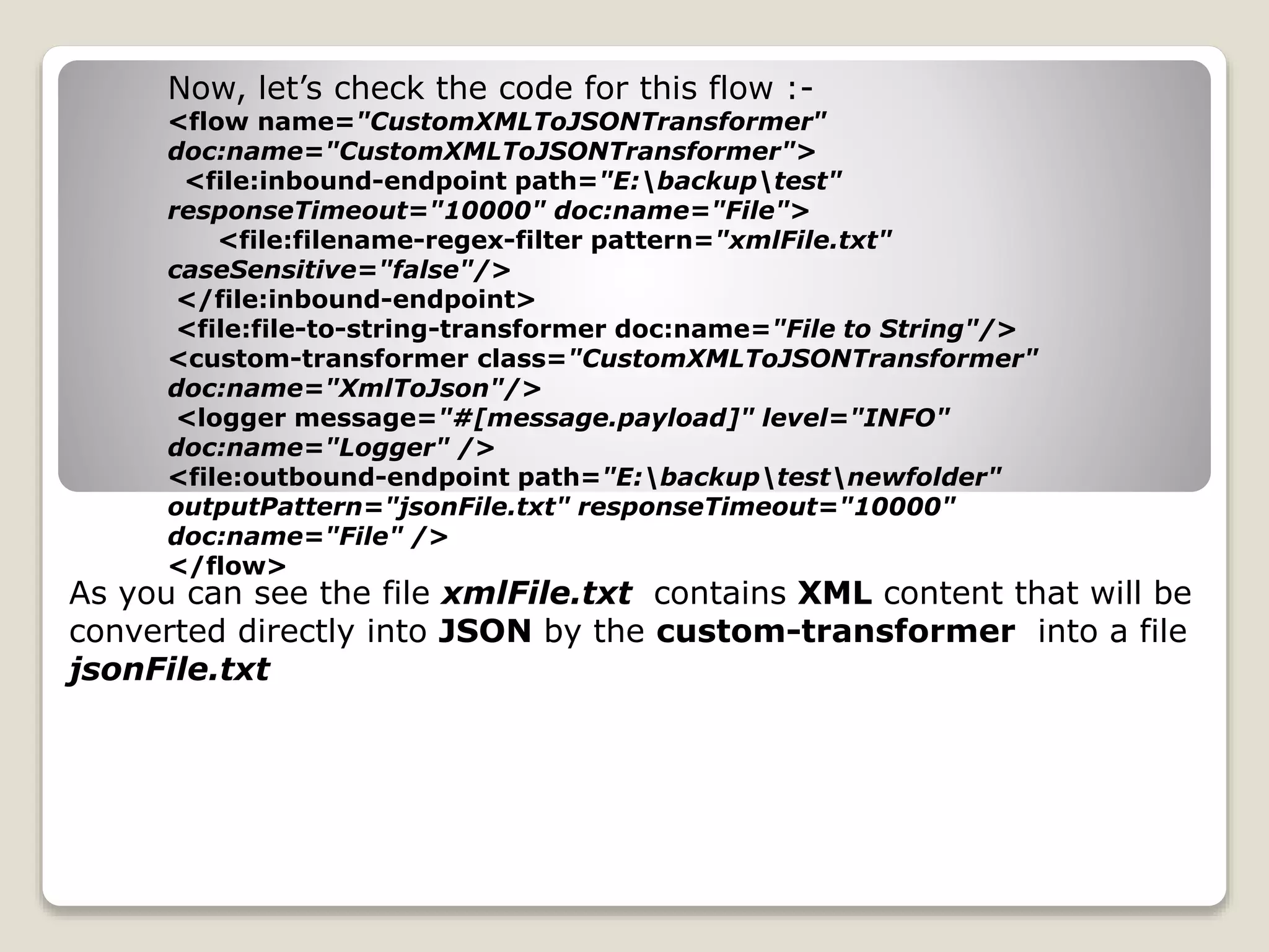 Now, let’s check the code for this flow :-
<flow name="CustomXMLToJSONTransformer"
doc:name="CustomXMLToJSONTransformer">
<file:inbound-endpoint path="E:backuptest"
responseTimeout="10000" doc:name="File">
<file:filename-regex-filter pattern="xmlFile.txt"
caseSensitive="false"/>
</file:inbound-endpoint>
<file:file-to-string-transformer doc:name="File to String"/>
<custom-transformer class="CustomXMLToJSONTransformer"
doc:name="XmlToJson"/>
<logger message="#[message.payload]" level="INFO"
doc:name="Logger" />
<file:outbound-endpoint path="E:backuptestnewfolder"
outputPattern="jsonFile.txt" responseTimeout="10000"
doc:name="File" />
</flow>
As you can see the file xmlFile.txt contains XML content that will be
converted directly into JSON by the custom-transformer into a file
jsonFile.txt
 