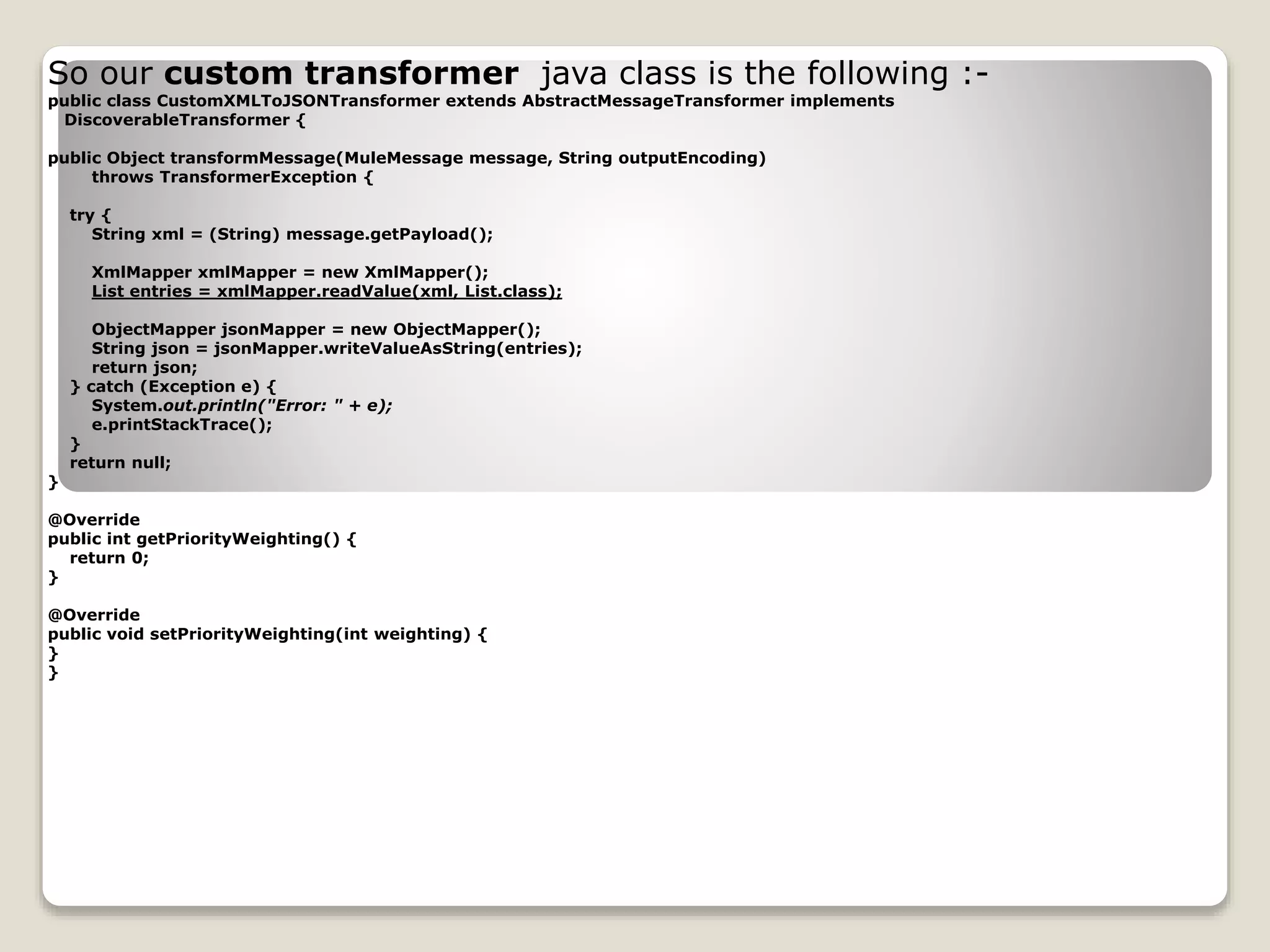 So our custom transformer java class is the following :-
public class CustomXMLToJSONTransformer extends AbstractMessageTransformer implements
DiscoverableTransformer {
public Object transformMessage(MuleMessage message, String outputEncoding)
throws TransformerException {
try {
String xml = (String) message.getPayload();
XmlMapper xmlMapper = new XmlMapper();
List entries = xmlMapper.readValue(xml, List.class);
ObjectMapper jsonMapper = new ObjectMapper();
String json = jsonMapper.writeValueAsString(entries);
return json;
} catch (Exception e) {
System.out.println("Error: " + e);
e.printStackTrace();
}
return null;
}
@Override
public int getPriorityWeighting() {
return 0;
}
@Override
public void setPriorityWeighting(int weighting) {
}
}
 