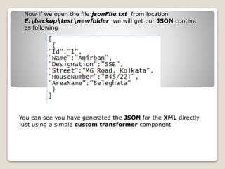 Now if we open the file jsonFile.txt from location
E:backuptestnewfolder we will get our JSON content
as following
You can see you have generated the JSON for the XML directly
just using a simple custom transformer component
 