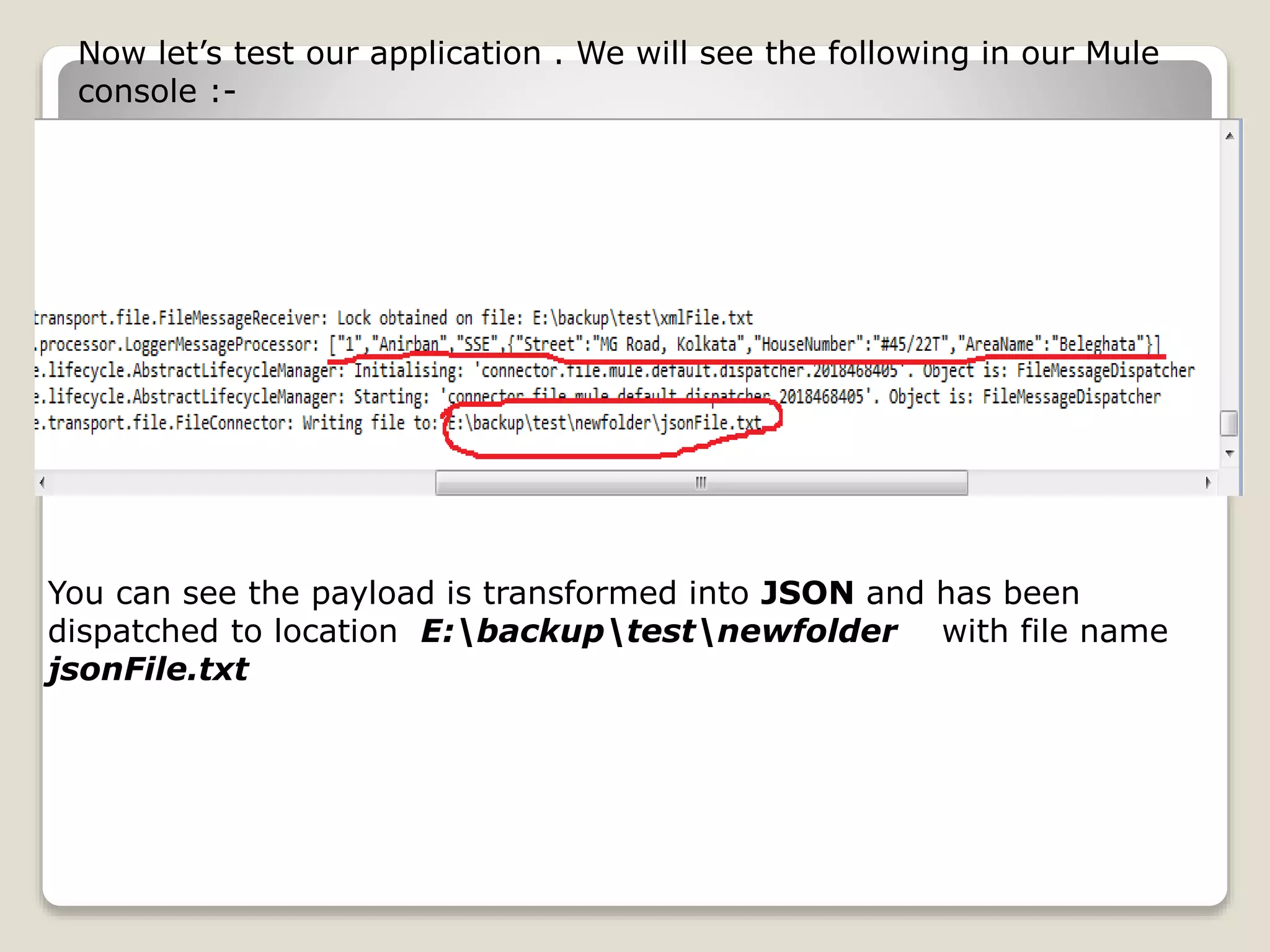 Now let’s test our application . We will see the following in our Mule
console :-
You can see the payload is transformed into JSON and has been
dispatched to location E:backuptestnewfolder with file name
jsonFile.txt
 