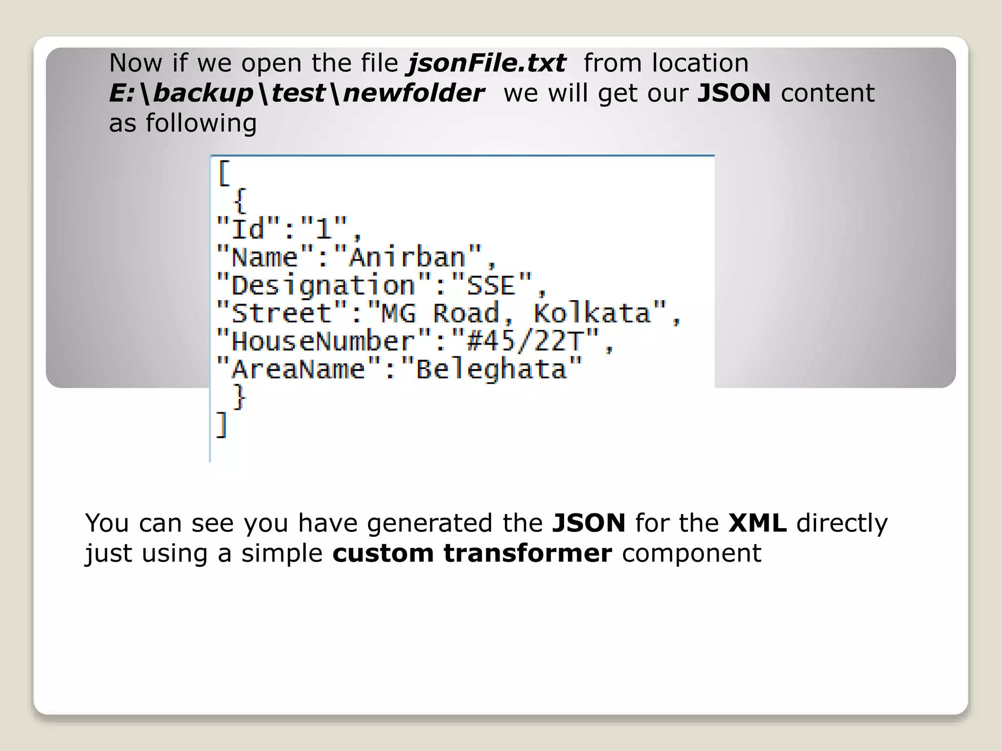 Now if we open the file jsonFile.txt from location
E:backuptestnewfolder we will get our JSON content
as following
You can see you have generated the JSON for the XML directly
just using a simple custom transformer component
 