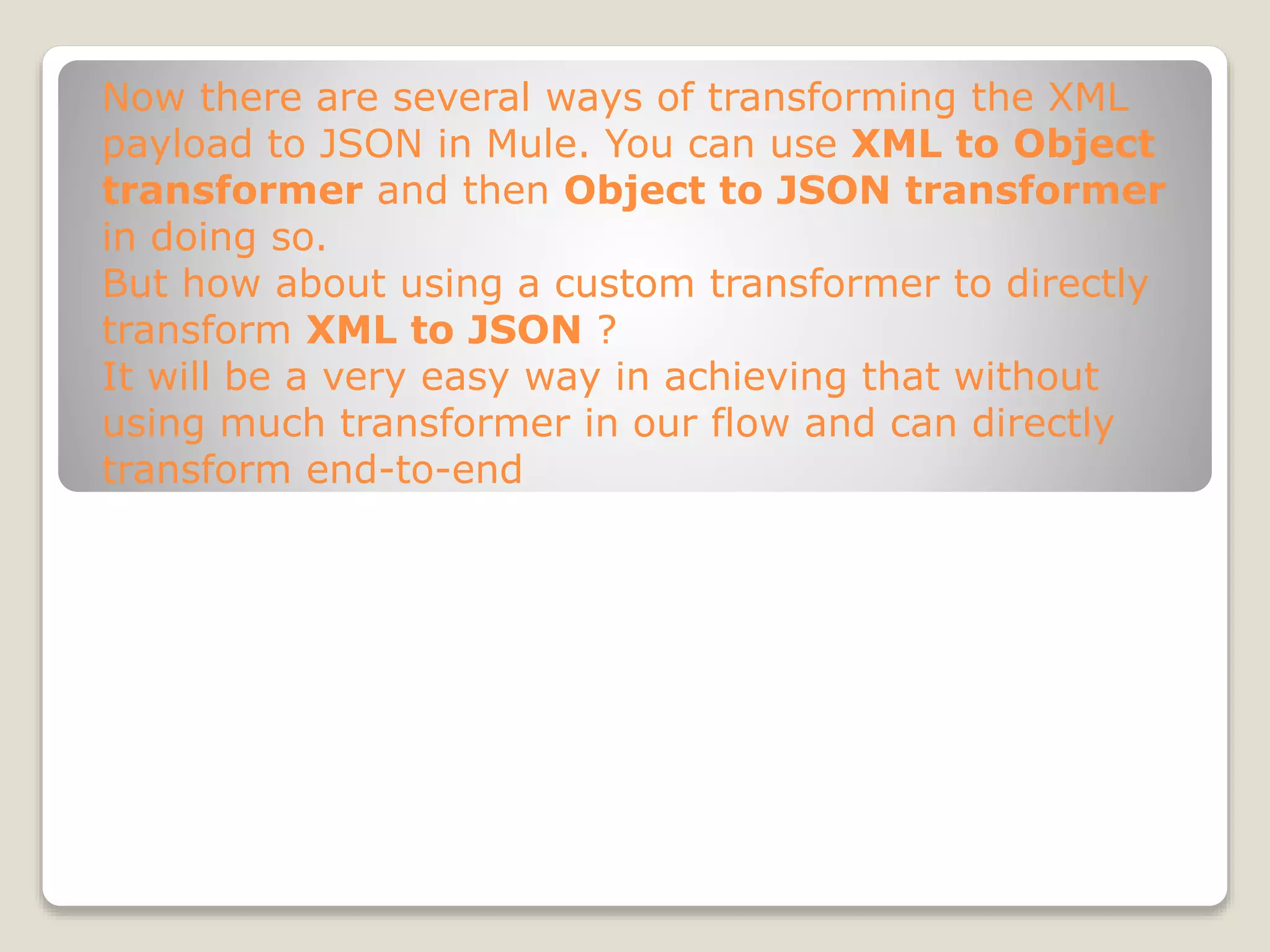 Now there are several ways of transforming the XML
payload to JSON in Mule. You can use XML to Object
transformer and then Object to JSON transformer
in doing so.
But how about using a custom transformer to directly
transform XML to JSON ?
It will be a very easy way in achieving that without
using much transformer in our flow and can directly
transform end-to-end
 