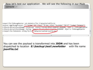 Now let’s test our application . We will see the following in our Mule
console :-
You can see the payload is transformed into JSON and has been
dispatched to location E:backuptestnewfolder with file name
jsonFile.txt
 