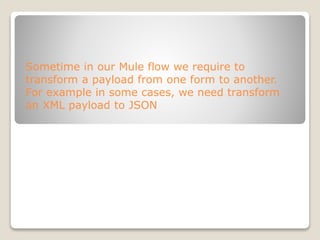 Sometime in our Mule flow we require to
transform a payload from one form to another.
For example in some cases, we need transform
an XML payload to JSON
 