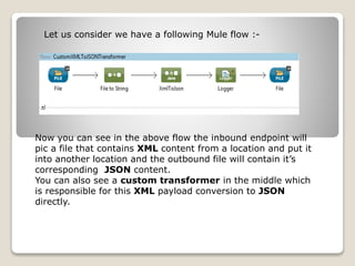 Let us consider we have a following Mule flow :-
Now you can see in the above flow the inbound endpoint will
pic a file that contains XML content from a location and put it
into another location and the outbound file will contain it’s
corresponding JSON content.
You can also see a custom transformer in the middle which
is responsible for this XML payload conversion to JSON
directly.
 