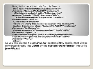 Now, let’s check the code for this flow :-
<flow name="CustomXMLToJSONTransformer"
doc:name="CustomXMLToJSONTransformer">
<file:inbound-endpoint path="E:backuptest"
responseTimeout="10000" doc:name="File">
<file:filename-regex-filter pattern="xmlFile.txt"
caseSensitive="false"/>
</file:inbound-endpoint>
<file:file-to-string-transformer doc:name="File to String"/>
<custom-transformer class="CustomXMLToJSONTransformer"
doc:name="XmlToJson"/>
<logger message="#[message.payload]" level="INFO"
doc:name="Logger" />
<file:outbound-endpoint path="E:backuptestnewfolder"
outputPattern="jsonFile.txt" responseTimeout="10000"
doc:name="File" />
</flow>
As you can see the file xmlFile.txt contains XML content that will be
converted directly into JSON by the custom-transformer into a file
jsonFile.txt
 